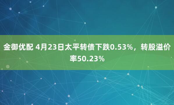 金御优配 4月23日太平转债下跌0.53%，转股溢价率50.23%