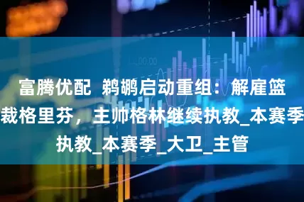 富腾优配  鹈鹕启动重组：解雇篮球运营副总裁格里芬，主帅格林继续执教_本赛季_大卫_主管