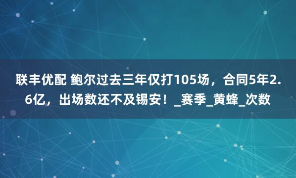 联丰优配 鲍尔过去三年仅打105场，合同5年2.6亿，出场数还不及锡安！_赛季_黄蜂_次数