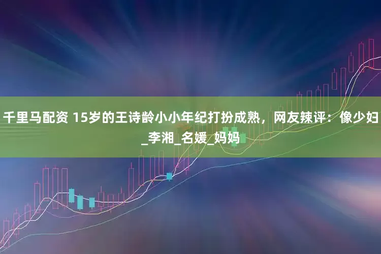 千里马配资 15岁的王诗龄小小年纪打扮成熟，网友辣评：像少妇_李湘_名媛_妈妈