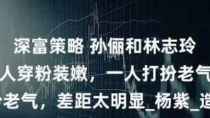 深富策略 孙俪和林志玲罕同框，一人穿粉装嫩，一人打扮老气，差距太明显_杨紫_造型_网友