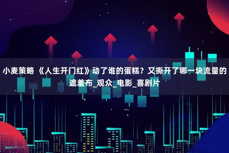 小麦策略 《人生开门红》动了谁的蛋糕？又撕开了哪一块流量的遮羞布_观众_电影_喜剧片