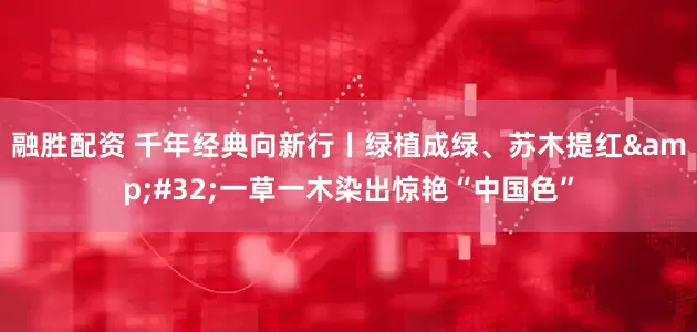 融胜配资 千年经典向新行丨绿植成绿、苏木提红 一草一木染出惊艳“中国色”