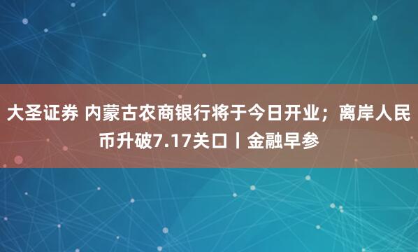 大圣证券 内蒙古农商银行将于今日开业；离岸人民币升破7.17关口丨金融早参