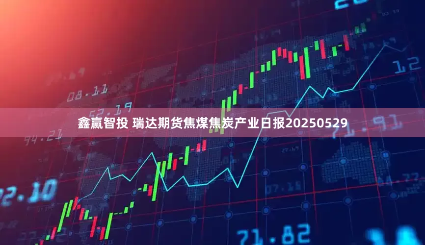 鑫赢智投 瑞达期货焦煤焦炭产业日报20250529