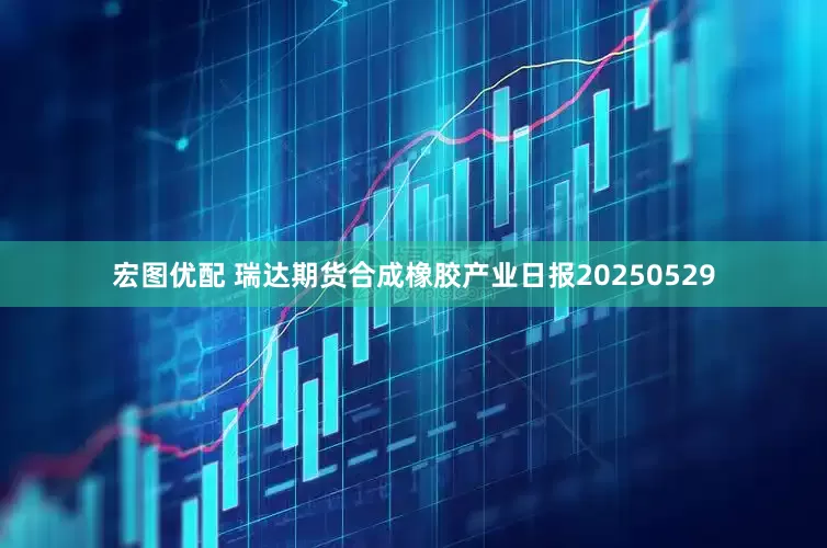 宏图优配 瑞达期货合成橡胶产业日报20250529