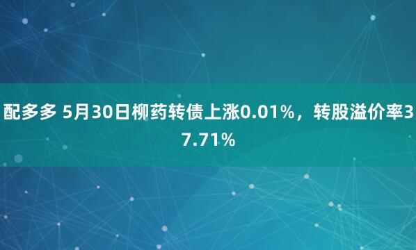 配多多 5月30日柳药转债上涨0.01%，转股溢价率37.71%