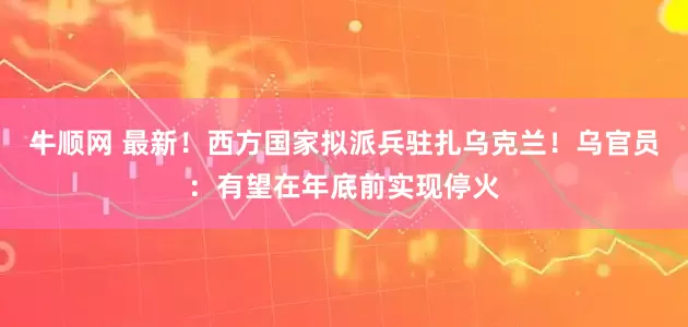 牛顺网 最新！西方国家拟派兵驻扎乌克兰！乌官员：有望在年底前实现停火