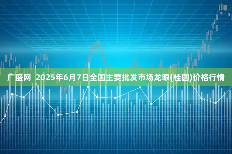 广盛网  2025年6月7日全国主要批发市场龙眼(桂圆)价格行情