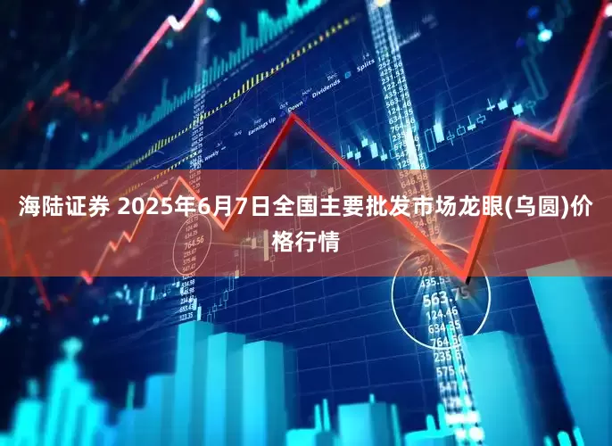 海陆证券 2025年6月7日全国主要批发市场龙眼(乌圆)价格行情