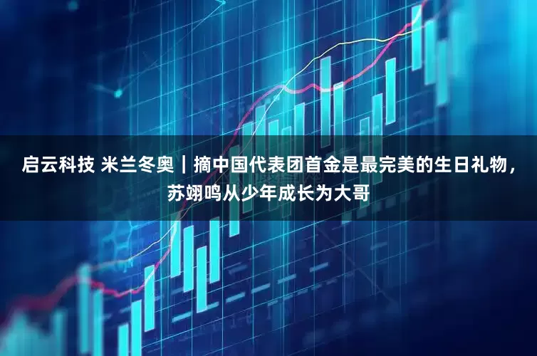 启云科技 米兰冬奥｜摘中国代表团首金是最完美的生日礼物，苏翊鸣从少年成长为大哥