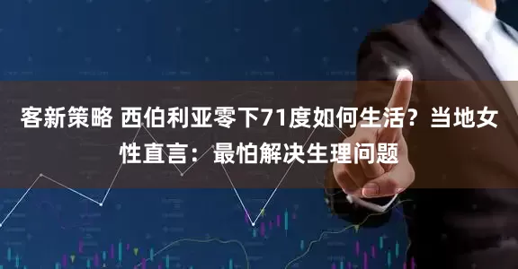 客新策略 西伯利亚零下71度如何生活？当地女性直言：最怕解决生理问题