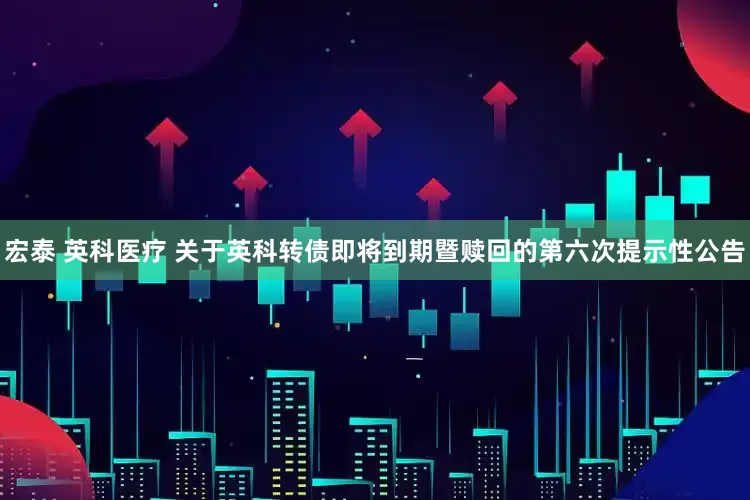 宏泰 英科医疗 关于英科转债即将到期暨赎回的第六次提示性公告